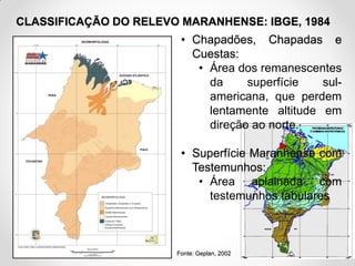 CLASSIFICAÇÃO DO RELEVO MARANHENSE: IBGE, 1984

• Chapadões, Chapadas e
Cuestas:
• Área dos remanescentes
da
superfície
sulamericana, que perdem
lentamente altitude em
direção ao norte.
• Superfície Maranhense com
Testemunhos:
• Área aplainada com
testemunhos tabulares

Fonte: Geplan, 2002

 