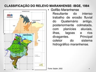 CLASSIFICAÇÃO DO RELEVO MARANHENSE: IBGE, 1984
• Golfão Maranhense
Resultante
do
intenso
trabalho de erosão fluvial
do
Quaternário
antigo,
posteriormente colmatada,
com planícies aluviais,
ilhas,
lagoas
e
rios
divagantes.
Principal
coletor
do
sistema
hidrográfico maranhense.

Fonte: Geplan, 2002

 