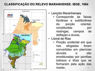 CLASSIFICAÇÃO DO RELEVO MARANHENSE: IBGE, 1984
• Lençóis Maranhenses
• Corresponde às faixas
litorânea e sublitorânea
da
porção
oriental,
constituídas
por
restingas, campos de
deflação e dunas.
• Litoral de Rias
• Porção ocidental em que
rias
afogadas
foram
convertidas em planícies
aluviais
e
são
emolduradas por pontões
lodosos e ilhas que se
formaram pela ação das
marés.

 
