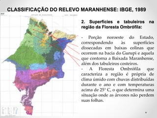 CLASSIFICAÇÃO DO RELEVO MARANHENSE: IBGE, 1989
2. Superfícies e tabuleiros na
região da Floresta Ombrófila:
- Porção noroeste do Estado,
correspondendo
às
superfícies
dissecadas em baixas colinas que
ocorrem na bacia do Gurupi e aquela
que contorna a Baixada Maranhense,
além dos tabuleiros costeiros.
- A Floresta Ombrófila que
caracteriza a região é própria de
clima úmido com chuvas distribuídas
durante o ano e com temperaturas
acima de 25° C, o que determina uma
situação onde as árvores não perdem
suas folhas.
Fonte: IBGE, 1998

 