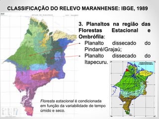 CLASSIFICAÇÃO DO RELEVO MARANHENSE: IBGE, 1989

3. Planaltos na região das
Florestas
Estacional
e
Ombrófila:
- Planalto
dissecado
do
Pindaré/Grajaú;
- Planalto
dissecado
do
Itapecuru.

Floresta estacional é condicionada
em função da variabilidade de tempo
úmido e seco.
Fonte: IBGE, 1998

 
