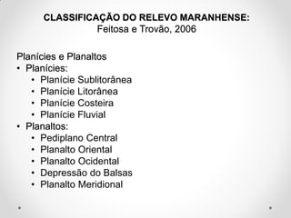CLASSIFICAÇÃO DO RELEVO MARANHENSE:
Feitosa e Trovão, 2006

Planícies e Planaltos
• Planícies:
• Planície Sublitorânea
• Planície Litorânea
• Planície Costeira
• Planície Fluvial
• Planaltos:
• Pediplano Central
• Planalto Oriental
• Planalto Ocidental
• Depressão do Balsas
• Planalto Meridional

 