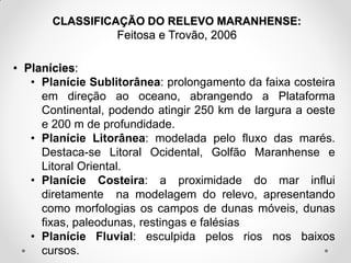 CLASSIFICAÇÃO DO RELEVO MARANHENSE:
Feitosa e Trovão, 2006

• Planícies:
• Planície Sublitorânea: prolongamento da faixa costeira
em direção ao oceano, abrangendo a Plataforma
Continental, podendo atingir 250 km de largura a oeste
e 200 m de profundidade.
• Planície Litorânea: modelada pelo fluxo das marés.
Destaca-se Litoral Ocidental, Golfão Maranhense e
Litoral Oriental.
• Planície Costeira: a proximidade do mar influi
diretamente na modelagem do relevo, apresentando
como morfologias os campos de dunas móveis, dunas
fixas, paleodunas, restingas e falésias
• Planície Fluvial: esculpida pelos rios nos baixos
cursos.

 