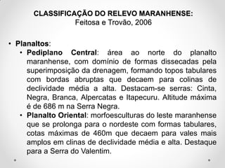 CLASSIFICAÇÃO DO RELEVO MARANHENSE:
Feitosa e Trovão, 2006

• Planaltos:
• Pediplano Central: área ao norte do planalto
maranhense, com domínio de formas dissecadas pela
superimposição da drenagem, formando topos tabulares
com bordas abruptas que decaem para colinas de
declividade média a alta. Destacam-se serras: Cinta,
Negra, Branca, Alpercatas e Itapecuru. Altitude máxima
é de 686 m na Serra Negra.
• Planalto Oriental: morfoesculturas do leste maranhense
que se prolonga para o nordeste com formas tabulares,
cotas máximas de 460m que decaem para vales mais
amplos em clinas de declividade média e alta. Destaque
para a Serra do Valentim.

 