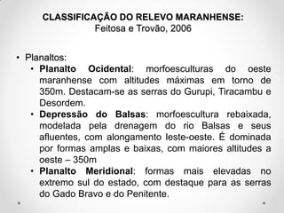 CLASSIFICAÇÃO DO RELEVO MARANHENSE:
Feitosa e Trovão, 2006

• Planaltos:
• Planalto Ocidental: morfoesculturas do oeste
maranhense com altitudes máximas em torno de
350m. Destacam-se as serras do Gurupi, Tiracambu e
Desordem.
• Depressão do Balsas: morfoescultura rebaixada,
modelada pela drenagem do rio Balsas e seus
afluentes, com alongamento leste-oeste. É dominada
por formas amplas e baixas, com maiores altitudes a
oeste – 350m
• Planalto Meridional: formas mais elevadas no
extremo sul do estado, com destaque para as serras
do Gado Bravo e do Penitente.

 