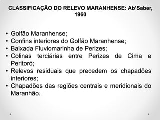 CLASSIFICAÇÃO DO RELEVO MARANHENSE: Ab’Saber,
1960

•
•
•
•

Golfão Maranhense;
Confins interiores do Golfão Maranhense;
Baixada Fluviomarinha de Perizes;
Colinas terciárias entre Perizes de Cima e
Peritoró;
• Relevos residuais que precedem os chapadões
interiores;
• Chapadões das regiões centrais e meridionais do
Maranhão.

 