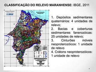 CLASSIFICAÇÃO DO RELEVO MARANHENSE: IBGE, 2011

1. Depósitos sedimentares
quaternários: 4 unidades de
relevo;
2. Bacias e coberturas
sedimentares fanerozóicas:
25 unidades de relevo;
3.
Cinturões
móveis
neoproterozóicos: 1 unidade
de relevo
4. Crátons neoproterozóicos:
1 unidade de relevo

 