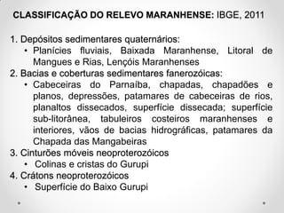 CLASSIFICAÇÃO DO RELEVO MARANHENSE: IBGE, 2011

1. Depósitos sedimentares quaternários:
• Planícies fluviais, Baixada Maranhense, Litoral de
Mangues e Rias, Lençóis Maranhenses
2. Bacias e coberturas sedimentares fanerozóicas:
• Cabeceiras do Parnaíba, chapadas, chapadões e
planos, depressões, patamares de cabeceiras de rios,
planaltos dissecados, superfície dissecada; superfície
sub-litorânea, tabuleiros costeiros maranhenses e
interiores, vãos de bacias hidrográficas, patamares da
Chapada das Mangabeiras
3. Cinturões móveis neoproterozóicos
• Colinas e cristas do Gurupi
4. Crátons neoproterozóicos
• Superfície do Baixo Gurupi

 