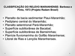 CLASSIFICAÇÃO DO RELEVO MARANHENSE: Barbosa e
Pinto, 1973 (Projeto Radam Brasil)

•
•
•
•
•
•
•

Planalto da bacia sedimentar Piauí-Maranhão;
Pediplano central do Maranhão;
Planalto setentrional Pará-Maranhão;
Superfície sublitorânea de Bacabal;
Superfície sublitorânea de Barreirinhas;
Planície fluviomarinha do Golfão Maranhense;
Litoral de Rias e Lençóis Maranhenses.

 