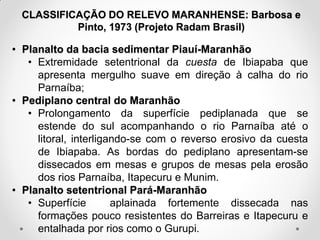 CLASSIFICAÇÃO DO RELEVO MARANHENSE: Barbosa e
Pinto, 1973 (Projeto Radam Brasil)

• Planalto da bacia sedimentar Piauí-Maranhão
• Extremidade setentrional da cuesta de Ibiapaba que
apresenta mergulho suave em direção à calha do rio
Parnaíba;
• Pediplano central do Maranhão
• Prolongamento da superfície pediplanada que se
estende do sul acompanhando o rio Parnaíba até o
litoral, interligando-se com o reverso erosivo da cuesta
de Ibiapaba. As bordas do pediplano apresentam-se
dissecados em mesas e grupos de mesas pela erosão
dos rios Parnaíba, Itapecuru e Munim.
• Planalto setentrional Pará-Maranhão
• Superfície
aplainada fortemente dissecada nas
formações pouco resistentes do Barreiras e Itapecuru e
entalhada por rios como o Gurupi.

 