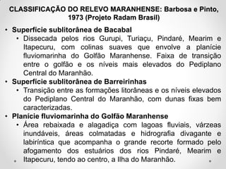 CLASSIFICAÇÃO DO RELEVO MARANHENSE: Barbosa e Pinto,
1973 (Projeto Radam Brasil)

• Superfície sublitorânea de Bacabal
• Dissecada pelos rios Gurupi, Turiaçu, Pindaré, Mearim e
Itapecuru, com colinas suaves que envolve a planície
fluviomarinha do Golfão Maranhense. Faixa de transição
entre o golfão e os níveis mais elevados do Pediplano
Central do Maranhão.
• Superfície sublitorânea de Barreirinhas
• Transição entre as formações litorâneas e os níveis elevados
do Pediplano Central do Maranhão, com dunas fixas bem
caracterizadas.
• Planície fluviomarinha do Golfão Maranhense
• Área rebaixada e alagadiça com lagoas fluviais, várzeas
inundáveis, áreas colmatadas e hidrografia divagante e
labiríntica que acompanha o grande recorte formado pelo
afogamento dos estuários dos rios Pindaré, Mearim e
Itapecuru, tendo ao centro, a Ilha do Maranhão.

 