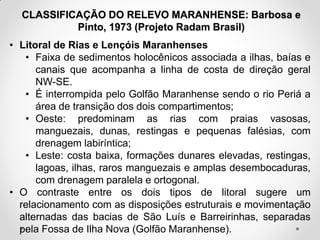 CLASSIFICAÇÃO DO RELEVO MARANHENSE: Barbosa e
Pinto, 1973 (Projeto Radam Brasil)
• Litoral de Rias e Lençóis Maranhenses
• Faixa de sedimentos holocênicos associada a ilhas, baías e
canais que acompanha a linha de costa de direção geral
NW-SE.
• É interrompida pelo Golfão Maranhense sendo o rio Periá a
área de transição dos dois compartimentos;
• Oeste: predominam as rias com praias vasosas,
manguezais, dunas, restingas e pequenas falésias, com
drenagem labiríntica;
• Leste: costa baixa, formações dunares elevadas, restingas,
lagoas, ilhas, raros manguezais e amplas desembocaduras,
com drenagem paralela e ortogonal.
• O contraste entre os dois tipos de litoral sugere um
relacionamento com as disposições estruturais e movimentação
alternadas das bacias de São Luís e Barreirinhas, separadas
pela Fossa de Ilha Nova (Golfão Maranhense).

 