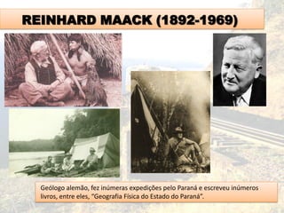REINHARD MAACK (1892-1969)
Geólogo alemão, fez inúmeras expedições pelo Paraná e escreveu inúmeros
livros, entre eles, “Geografia Física do Estado do Paraná”.
 