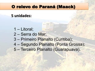 O relevo do Paraná (Maack)
5 unidades:
1 – Litoral;
2 – Serra do Mar;
3 – Primeiro Planalto (Curitiba);
4 – Segundo Planalto (Ponta Grossa);
5 – Terceiro Planalto (Guarapuava).
 