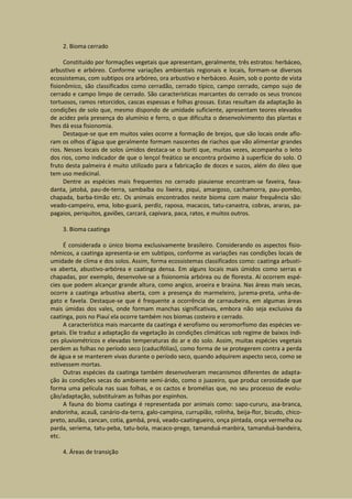 2. Bioma cerrado

      Constituído por formações vegetais que apresentam, geralmente, três estratos: herbáceo,
arbustivo e arbóreo. Conforme variações ambientais regionais e locais, formam-se diversos
ecossistemas, com subtipos ora arbóreo, ora arbustivo e herbáceo. Assim, sob o ponto de vista
fisionômico, são classificados como cerradão, cerrado típico, campo cerrado, campo sujo de
cerrado e campo limpo de cerrado. São características marcantes do cerrado os seus troncos
tortuosos, ramos retorcidos, cascas espessas e folhas grossas. Estas resultam da adaptação às
condições de solo que, mesmo dispondo de umidade suficiente, apresentam teores elevados
de acidez pela presença do alumínio e ferro, o que dificulta o desenvolvimento das plantas e
lhes dá essa fisionomia.
      Destaque-se que em muitos vales ocorre a formação de brejos, que são locais onde aflo-
ram os olhos d’água que geralmente formam nascentes de riachos que vão alimentar grandes
rios. Nesses locais de solos úmidos destaca-se o buriti que, muitas vezes, acompanha o leito
dos rios, como indicador de que o lençol freático se encontra próximo à superfície do solo. O
fruto desta palmeira é muito utilizado para a fabricação de doces e sucos, além do óleo que
tem uso medicinal.
      Dentre as espécies mais frequentes no cerrado piauiense encontram-se faveira, fava-
danta, jatobá, pau-de-terra, sambaíba ou lixeira, piqui, amargoso, cachamorra, pau-pombo,
chapada, barba-timão etc. Os animais encontrados neste bioma com maior frequência são:
veado-campeiro, ema, lobo-guará, perdiz, raposa, macacos, tatu-canastra, cobras, araras, pa-
pagaios, periquitos, gaviões, carcará, capivara, paca, ratos, e muitos outros.

    3. Bioma caatinga

     É considerada o único bioma exclusivamente brasileiro. Considerando os aspectos fisio-
nômicos, a caatinga apresenta-se em subtipos, conforme as variações nas condições locais de
umidade de clima e dos solos. Assim, forma ecossistemas classificados como: caatinga arbusti-
va aberta, abustivo-arbórea e caatinga densa. Em alguns locais mais úmidos como serras e
chapadas, por exemplo, desenvolve-se a fisionomia arbórea ou de floresta. Aí ocorrem espé-
cies que podem alcançar grande altura, como angico, aroeira e braúna. Nas áreas mais secas,
ocorre a caatinga arbustiva aberta, com a presença do marmeleiro, jurema-preta, unha-de-
gato e favela. Destaque-se que é frequente a ocorrência de carnaubeira, em algumas áreas
mais úmidas dos vales, onde formam manchas significativas, embora não seja exclusiva da
caatinga, pois no Piauí ela ocorre também nos biomas costeiro e cerrado.
     A característica mais marcante da caatinga é xerofismo ou xeromorfismo das espécies ve-
getais. Ele traduz a adaptação da vegetação às condições climáticas sob regime de baixos índi-
ces pluviométricos e elevadas temperaturas do ar e do solo. Assim, muitas espécies vegetais
perdem as folhas no período seco (caducifólias), como forma de se protegerem contra a perda
de água e se manterem vivas durante o período seco, quando adquirem aspecto seco, como se
estivessem mortas.
     Outras espécies da caatinga também desenvolveram mecanismos diferentes de adapta-
ção às condições secas do ambiente semi-árido, como o juazeiro, que produz cerosidade que
forma uma película nas suas folhas, e os cactos e bromélias que, no seu processo de evolu-
ção/adaptação, substituíram as folhas por espinhos.
     A fauna do bioma caatinga é representada por animais como: sapo-cururu, asa-branca,
andorinha, acauã, canário-da-terra, galo-campina, currupião, rolinha, beija-flor, bicudo, chico-
preto, azulão, cancan, cotia, gambá, preá, veado-caatingueiro, onça pintada, onça vermelha ou
parda, seriema, tatu-peba, tatu-bola, macaco-prego, tamanduá-manbira, tamanduá-bandeira,
etc.

    4. Áreas de transição
 