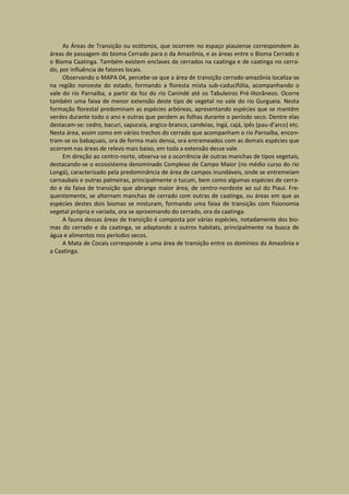 As Áreas de Transição ou ecótonos, que ocorrem no espaço piauiense correspondem às
áreas de passagem do bioma Cerrado para o da Amazônia, e as áreas entre o Bioma Cerrado e
o Bioma Caatinga. Também existem enclaves de cerrados na caatinga e de caatinga no cerra-
do, por influência de fatores locais.
     Observando o MAPA 04, percebe-se que a área de transição cerrado-amazônia localiza-se
na região noroeste do estado, formando a floresta mista sub-caducifólia, acompanhando o
vale do rio Parnaíba, a partir da foz do rio Canindé até os Tabuleiros Pré-litorâneos. Ocorre
também uma faixa de menor extensão deste tipo de vegetal no vale do rio Gurgueia. Nesta
formação florestal predominam as espécies arbóreas, apresentando espécies que se mantêm
verdes durante todo o ano e outras que perdem as folhas durante o período seco. Dentre elas
destacam-se: cedro, bacuri, sapucaia, angico-branco, candeias, ingá, cajá, ipês (pau-d’arco) etc.
Nesta área, assim como em vários trechos do cerrado que acompanham o rio Parnaíba, encon-
tram-se os babaçuais, ora de forma mais densa, ora entremeados com as demais espécies que
ocorrem nas áreas de relevo mais baixo, em toda a extensão desse vale.
     Em direção ao centro-norte, observa-se a ocorrência de outras manchas de tipos vegetais,
destacando-se o ecossistema denominado Complexo de Campo Maior (no médio curso do rio
Longá), caracterizado pela predominância de área de campos inundáveis, onde se entremeiam
carnaubais e outras palmeiras, principalmente o tucum, bem como algumas espécies de cerra-
do e da faixa de transição que abrange maior área, de centro-nordeste ao sul do Piauí. Fre-
quentemente, se alternam manchas de cerrado com outras de caatinga, ou áreas em que as
espécies destes dois biomas se misturam, formando uma faixa de transição com fisionomia
vegetal própria e variada, ora se aproximando do cerrado, ora da caatinga.
     A fauna dessas áreas de transição é composta por várias espécies, notadamente dos bio-
mas do cerrado e da caatinga, se adaptando a outros habitats, principalmente na busca de
água e alimentos nos períodos secos.
     A Mata de Cocais corresponde a uma área de transição entre os domínios da Amazônia e
a Caatinga.
 