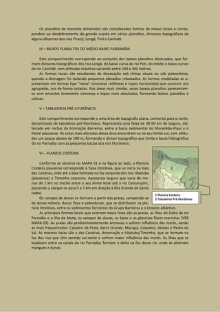 Os planaltos de menores dimensões são considerados formas de relevo locais e corres-
pondem ao desdobramento da grande cuesta em vários planaltos, divisores topográficos de
alguns afluentes dos rios Piranji, Longá, Poti e Canindé.

     IV – BAIXOS PLANALTOS DO MÉDIO-BAIXO PARANAÍBA

     Este compartimento corresponde ao conjunto dos baixos planaltos dissecados, que for-
mam divisores topográficos dos rios Longá, do baixo curso do rio Poti, do médio e baixo cursos
do rio Canindé, com altitudes máximas variando entre 200 e 300 metros.
     As formas locais são resultantes da dissecação sob climas atuais ou sob paleoclimas,
quando a drenagem foi isolando pequenos planaltos rebaixados. As formas modeladas se a-
presentam em formas tipo “mesa” (encostas retilíneas e topos horizontais) que ocorrem ora
agrupadas, ora de forma isoladas. Nas áreas mais úmidas, esses baixos planaltos apresentam-
se com encostas levemente convexas e topos mais abaulados, formando baixos planaltos e
colinas.

     V – TABULEIROS PRÉ-LITORÂNEOS

      Este compartimento corresponde a uma área de topografia plana, caimento para o norte,
denominada de tabuleiros pré-litorâneos. Representa uma faixa de 30-50 km de largura, ela-
borado em rochas da Formação Barreiras, entre a bacia sedimentar do Maranhão-Piauí e o
litoral piauiense. As cotas mais elevadas dessa área encontram-se no seu limite sul, com altitu-
des um pouco abaixo de 100 m, formando o divisor topográfico que limita a bacia hidrográfica
do rio Parnaíba com as pequenas bacias dos rios litorâneos.

     VI – PLANÍCIE COSTEIRA

     Conforme se observa no MAPA 01 e na figura ao lado, a Planície
Costeira piauiense corresponde à faixa litorânea, que se inicia na baía
das Canárias, indo até a baía formada na foz conjunta dos rios Ubatuba
(piauiense) e Timonha cearense. Apresenta largura que varia de me-
nos de 1 km no trecho entre o seu limite leste até o rio Camurupim,
passando a alargar-se para 5 a 7 km em direção à Ilha Grande de Santa
Isabel.                                                                    1 Planície Costeira
     Os campos de dunas se formam a partir das praias, compondo-se         2 Tabuleiros Pré-litorâneos
de dunas móveis, dunas fixas e paleodunas, que se distribuem na pla-
nície litorânea, entre os sedimentos Terciários do Grupo Barreiras e o Oceano Atlântico.
     As principais formas locais que ocorrem nessa faixa são as praias, as ilhas do Delta do rio
Parnaíba e a ilha da Mota, os campos de dunas, as baías e as planícies flúvio-marinhas [VER
MAPA 03]. As praias são predominantemente arenosas e sofrem influência das marés, sendo
as mais frequentadas: Cajueiro da Praia, Barra Grande, Macapá, Coqueiro, Atalaia e Pedra do
Sal. As maiores baías são a das Canárias, Amarração e Ubatuba/Timonha, que se formam na
foz dos rios que têm sentido sul-norte e sofrem maior influência das marés. As ilhas que se
localizam entre os canais do rio Parnaíba, formam o delta na foz desse rio, onde se alternam
mangues e dunas.
 