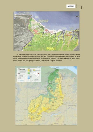 MAPA 03




     As planícies flúvio-marinhas correspondem aos traços dos rios que sofrem influência das
marés altas, quando inundam os leitos dos rios, fazendo-os transbordarem e alargarem os seus
leitos, inundando frequentemente os seus terraços fluviais. Em maior expressão, esse fenô-
meno ocorre nos rios Igaraçu, Cardoso, Camurupim e alguns afluentes.
 