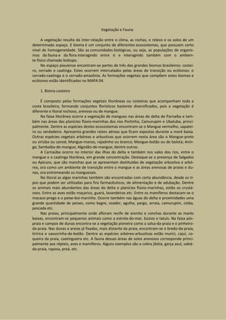 Vegetação e Fauna

      A vegetação resulta da inter-relação entre o clima, as rochas, o relevo e os solos de um
determinado espaço. E bioma é um conjunto de diferentes ecossistemas, que possuem certo
nível de homogeneidade. São as comunidades biológicas, ou seja, as populações de organis-
mos da fauna e da flora interagindo entre si e interagindo também com o ambien-
te físico chamado biótopo.
      No espaço piauiense encontram-se partes de três dos grandes biomas brasileiros: costei-
ro, cerrado e caatinga. Estes ocorrem intercalados pelas áreas de transição ou ecótonos: o
cerrado-caatinga e o cerrado-amazônia. As formações vegetais que compõem estes biomas e
ecótonos estão identificados no MAPA 04.

    1. Bioma costeiro

       É composto pelas formações vegetais litorâneas ou costeiras que acompanham toda a
costa brasileira, formando conjuntos florísticos bastante diversificados, pois a vegetação é
diferente e litoral rochoso, arenoso ou de mangue.
       Na faixa litorânea ocorre a vegetação de mangues nas áreas do delta do Parnaíba e tam-
bém nas áreas das planícies flúvio-marinhas dos rios Portinho, Camurupim e Ubatuba, princi-
palmente. Dentre as espécies destes ecossistemas encontram-se o Mangue vermelho, sapatei-
ro ou verdadeiro. Apresenta grandes raízes aéreas que ficam expostas durante a maré baixa.
Outras espécies vegetais arbóreas e arbustivas que ocorrem nesta área são o Mangue-preto
ou siriúba ou canoé; Mangue-manso, rajadinho ou branco; Mangue-botão ou de bolota; Anin-
ga; Sambaíba-de-mangue; Algodão-de-mangue; dentre outras.
       A Carnaúba ocorre no interior das ilhas do delta e também nos vales dos rios, entre o
mangue e a caatinga litorânea, em grande concentração. Destaque-se a presença de Salgados
ou Apicuns, que são manchas que se apresentam destituídas de vegetação arbustiva e arbó-
rea, ora como um ambiente de transição entre o mangue e as áreas arenosas de praias e du-
nas, ora entremeando os manguezais.
       No litoral as algas marinhas também são encontradas com certa abundância, desde os ti-
pos que podem ser utilizadas para fins farmacêuticos, de alimentação e de adubação. Dentre
os animais mais abundantes das áreas do delta e planícies flúvio-marinhas, estão os crustá-
ceos. Entre as aves estão maçarico, guará, lavandeiras etc. Entre os mamíferos destacam-se o
macaco-prego e o peixe-boi-marinho. Ocorre também nas águas do delta e proximidades uma
grande quantidade de peixes, como bagre, voador, agulha, pargo, arraia, camurupim, cioba,
pescada etc.
       Nas praias, principalmente onde afloram recife de arenito e conchas durante as marés
baixas, encontram-se pequenos animais como a estrela-do-mar, búzios e tatuís. Na faixa pós-
praia e campos de dunas encontra-se a vegetação pioneira como a salsa-da-praia e o pinheiro-
da-praia. Nas dunas e areias já fixadas, mais distante da praia, encontram-se o bredo-da-praia,
tiririca e vassorinha-de-botão. Dentre as espécies arbóreo-arbustivas estão murici, cajuí, co-
queiro da praia, caatingueira etc. A fauna dessas áreas de solos arenosos corresponde princi-
palmente aos répteis, aves e mamíferos. Alguns exemplos são a cobra jibóia, garça azul, sabiá-
da-praia, raposa, preá, etc.
 
