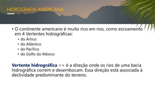 HIDROGRAFIA AMERICANA
• O continente americano é muito rico em rios, como escoamento
em 4 Vertentes hidrográficas:
• do Ártico
• do Atlântico
• do Pacífico
• do Golfo do México
Vertente hidrográfica >> é a direção onde os rios de uma bacia
hidrográfica correm e desembocam. Essa direção está associada à
declividade predominante do terreno.
 