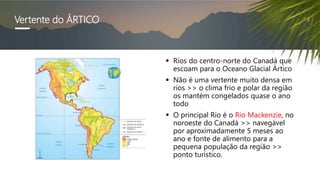 Vertente do ÁRTICO
 Rios do centro-norte do Canadá que
escoam para o Oceano Glacial Ártico
 Não é uma vertente muito densa em
rios >> o clima frio e polar da região
os mantém congelados quase o ano
todo
 O principal Rio é o Rio Mackenzie, no
noroeste do Canadá >> navegável
por aproximadamente 5 meses ao
ano e fonte de alimento para a
pequena população da região >>
ponto turístico.
 