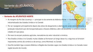 Vertente do ATLÂNTICO
• Vertente do ATLÂNTICO NORTE
• As margens do Rio São Lourenço >> principal rio da vertente do Atlântico Norte >> localizadas as e
industrializadas dos Estados Unidos e no Canadá
• Por ser navegável, principalmente depois das obras de alargamento e abertura de canais serem realizadas, a
produção industrial é por ele transportada para o Oceano Atlântico, além de possibilitar o comércio entre as
cidades em que passa.
• Por esse rio escoam produtos agrícolas, mercadorias do setor industrial e minérios.
• Nos Estados Unidos e no Canadá, muitas cidades se formaram ao longo desse rio, e algumas se tornaram
importantes centros de comércio e de serviço, como Montreal, no Canadá.
• Esse Rio também liga o oceano Atlântico à Região dos Grandes Lagos nos Estados Unidos e no Canadá, maior
região lacustre do mundo.
 