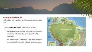  Vertente do ATLÂNTICO SUL
O Brasil é o país mais bem servido de rios na América do
Sul.
A bacia do Rio Amazonas é a maior do mundo
 Parte dessa bacia tem suas nascentes na Cordilheira
dos Andes e Planalto das guianas do Planalto
brasileiro.
 Ela drena Floresta Amazônica e por irrigar extensas
áreas de planície e muito utilizada para navegação.
 