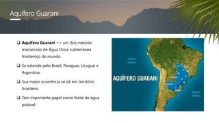 Aquífero Guarani
 Aquífero Guarani >> um dos maiores
mananciais de Água Doce subterrânea
fronteiriço do mundo.
 Se estende pelo Brasil, Paraguai, Uruguai e
Argentina.
 Sua maior ocorrência se dá em território
brasileiro.
 Tem importante papel como fonte de água
potável.
 