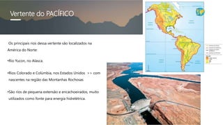 Vertente do PACÍFICO
Os principais rios dessa vertente são localizados na
América do Norte:
•Rio Yucon, no Alasca.
•Rios Colorado e Colúmbia, nos Estados Unidos >> com
nascentes na região das Montanhas Rochosas
•São rios de pequena extensão e encachoeirados, muito
utilizados como fonte para energia hidrelétrica.
 