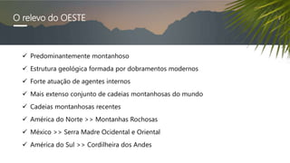 O relevo do OESTE
 Predominantemente montanhoso
 Estrutura geológica formada por dobramentos modernos
 Forte atuação de agentes internos
 Mais extenso conjunto de cadeias montanhosas do mundo
 Cadeias montanhosas recentes
 América do Norte >> Montanhas Rochosas
 México >> Serra Madre Ocidental e Oriental
 América do Sul >> Cordilheira dos Andes
 