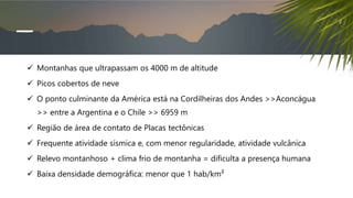  Montanhas que ultrapassam os 4000 m de altitude
 Picos cobertos de neve
 O ponto culminante da América está na Cordilheiras dos Andes >>Aconcágua
>> entre a Argentina e o Chile >> 6959 m
 Região de área de contato de Placas tectônicas
 Frequente atividade sísmica e, com menor regularidade, atividade vulcânica
 Relevo montanhoso + clima frio de montanha = dificulta a presença humana
 Baixa densidade demográfica: menor que 1 hab/km²
 