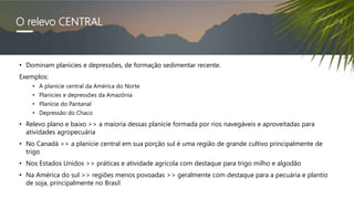 O relevo CENTRAL
• Dominam planícies e depressões, de formação sedimentar recente.
Exemplos:
• A planície central da América do Norte
• Planícies e depressões da Amazônia
• Planície do Pantanal
• Depressão do Chaco
• Relevo plano e baixo >> a maioria dessas planície formada por rios navegáveis e aproveitadas para
atividades agropecuária
• No Canadá >> a planície central em sua porção sul é uma região de grande cultivo principalmente de
trigo
• Nos Estados Unidos >> práticas e atividade agrícola com destaque para trigo milho e algodão
• Na América do sul >> regiões menos povoadas >> geralmente com destaque para a pecuária e plantio
de soja, principalmente no Brasil
 