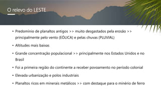 O relevo do LESTE
• Predomínio de planaltos antigos >> muito desgastados pela erosão >>
principalmente pelo vento (EÓLICA) e pelas chuvas (PLUVIAL)
• Altitudes mais baixas
• Grande concentração populacional >> principalmente nos Estados Unidos e no
Brasil
• Foi a primeira região do continente a receber povoamento no período colonial
• Elevada urbanização e polos industriais
• Planaltos ricos em minerais metálicos >> com destaque para o minério de ferro
 