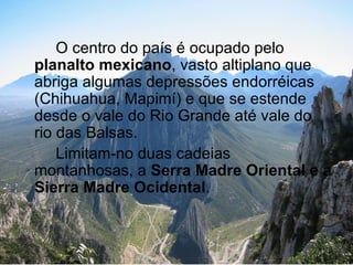 O centro do país é ocupado pelo
planalto mexicano, vasto altiplano que
abriga algumas depressões endorréicas
(Chihuahua, Mapimí) e que se estende
desde o vale do Rio Grande até vale do
rio das Balsas.
    Limitam-no duas cadeias
montanhosas, a Serra Madre Oriental e a
Sierra Madre Ocidental.
 