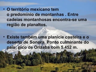 • O território mexicano tem
  o predomínio de montanhas . Entre
  cadeias montanhosas encontra-se uma
  região de planaltos.

• Existe também uma planície costeira e o
  deserto de Sonora. Ponto culminante do
  país: pico de Orizaba com 5.452 m.
 