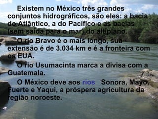 Existem no México três grandes
conjuntos hidrográficos, são eles: a bacia
do Atlântico, a do Pacífico e as bacias
(sem saída para o mar) do altiplano.
   O rio Bravo é o mais longo, sua
extensão é de 3.034 km e é a fronteira com
os EUA.
   O rio Usumacinta marca a divisa com a
Guatemala.
   O México deve aos rios Sonora, Mayo,
Fuerte e Yaqui, a próspera agricultura da
região noroeste.
 