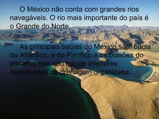 O México não conta com grandes rios
navegáveis. O rio mais importante do país é
o Grande do Norte.

   As principais bacias do México são: bacia
do Atlântico, a do Pacífico e os bolsões do
planalto, que são bacias interiores
desprovidas de drenagem organizada.
 