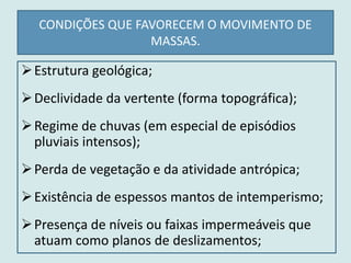 CONDIÇÕES QUE FAVORECEM O MOVIMENTO DE
MASSAS.
Estrutura geológica;
Declividade da vertente (forma topográfica);
Regime de chuvas (em especial de episódios
pluviais intensos);
Perda de vegetação e da atividade antrópica;
Existência de espessos mantos de intemperismo;
Presença de níveis ou faixas impermeáveis que
atuam como planos de deslizamentos;
 
