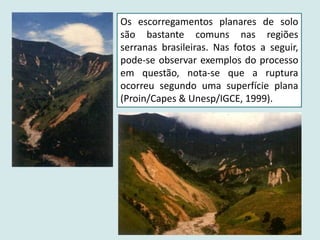 Os escorregamentos planares de solo
são bastante comuns nas regiões
serranas brasileiras. Nas fotos a seguir,
pode-se observar exemplos do processo
em questão, nota-se que a ruptura
ocorreu segundo uma superfície plana
(Proin/Capes & Unesp/IGCE, 1999).
 