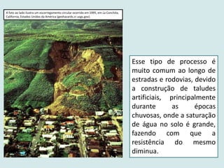 Esse tipo de processo é
muito comum ao longo de
estradas e rodovias, devido
a construção de taludes
artificiais, principalmente
durante as épocas
chuvosas, onde a saturação
de água no solo é grande,
fazendo com que a
resistência do mesmo
diminua.
A foto ao lado ilustra um escorregamento circular ocorrido em 1995, em La Conchita,
California, Estados Unidos da América (geohazards.cr.usgs.gov).
 