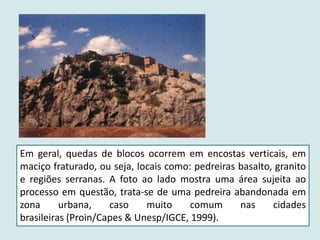 Em geral, quedas de blocos ocorrem em encostas verticais, em
maciço fraturado, ou seja, locais como: pedreiras basalto, granito
e regiões serranas. A foto ao lado mostra uma área sujeita ao
processo em questão, trata-se de uma pedreira abandonada em
zona urbana, caso muito comum nas cidades
brasileiras (Proin/Capes & Unesp/IGCE, 1999).
 