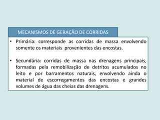 • Primária: corresponde as corridas de massa envolvendo
somente os materiais provenientes das encostas.
• Secundária: corridas de massa nas drenagens principais,
formadas pela remobilização de detritos acumulados no
leito e por barramentos naturais, envolvendo ainda o
material de escorregamentos das encostas e grandes
volumes de água das cheias das drenagens.
MECANISMOS DE GERAÇÃO DE CORRIDAS
 