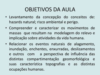 OBJETIVOS DA AULA
• Levantamento da concepção do conceitos de:
hazards natural; risco ambiental e perigo.
• Compreender e caracterizar os movimentos de
massas que resultam na modelagem do relevo e
implicação sobre atividades da vida humana.
• Relacionar os eventos naturais de alagamento,
inundação, enchentes, enxurradas, deslizamentos
e outros com a perspectiva de influência das
distintas compartimentação geomorfológica e
suas característica topografias e as distintas
ocupações humanas.
 