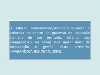A relação homem-meio/sociedade-natureza é
colocada no centro do processo de ocupação
humana de um território, estando sua
compreensão no cerne dos mecanismos de
intervenção e gestão deste território.
(MARANDOLA JR;HOGAN, 2004).
 