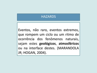 HAZARDS
Eventos, não raro, eventos extremos,
que rompem um ciclo ou um ritmo de
ocorrência dos fenômenos naturais,
sejam estes geológicos, atmosféricos
ou na interface destes. (MARANDOLA
JR; HOGAN, 2004).
 