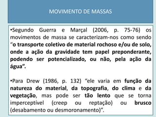 MOVIMENTO DE MASSAS
•Segundo Guerra e Marçal (2006, p. 75-76) os
movimentos de massa se caracterizam-nos como sendo
“o transporte coletivo de material rochoso e/ou de solo,
onde a ação da gravidade tem papel preponderante,
podendo ser potencializado, ou não, pela ação da
água”.
•Para Drew (1986, p. 132) “ele varia em função da
natureza do material, da topografia, do clima e da
vegetação, mas pode ser tão lento que se torna
imperceptível (creep ou reptação) ou brusco
(desabamento ou desmoronamento)”.
 
