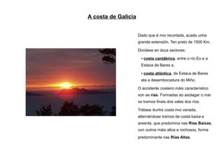 A costa de Galicia


                     Dado que é moi recortada, acada unha
                     grande extensión. Ten preto de 1500 Km.

                     Divídese en dous sectores:
                      ●   costa cantábrica, entre o río Eo e a
                      Estaca de Bares e,
                      ●   costa atlántica, de Estaca de Bares
                      ata a desembocadura do Miño.

                     O accidente costeiro máis característico
                     son as rías. Formadas ao asolagar o mar
                     os tramos finais dos vales dos ríos.

                     Trátase dunha costa moi variada,
                     alternándose tramos de costa baixa e
                     areenta, que predomina nas Rías Baixas,
                     con outros máis altos e rochosos, forma
                     predominante nas Rías Altas.
 