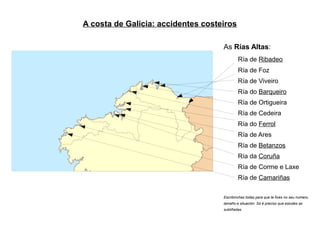 A costa de Galicia: accidentes costeiros

                                    As Rías Altas:
                                            Ría de Ribadeo
                                            Ría de Foz
                                            Ría de Viveiro
                                            Ría do Barqueiro
                                            Ría de Ortigueira
                                            Ría de Cedeira
                                            Ría do Ferrol
                                            Ría de Ares
                                            Ría de Betanzos
                                            Ría da Coruña
                                            Ría de Corme e Laxe
                                            Ría de Camariñas

                                    Escribinchas todas para que te fixes no seu número,
                                    tamaño e situación. Só é preciso que estudes as
                                    subliñadas.
 