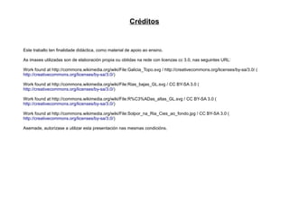 Créditos


Este traballo ten finalidade didáctica, como material de apoio ao ensino.

As imaxes utilizadas son de elaboración propia ou obtidas na rede con licenzas cc 3.0, nas seguintes URL:

Work found at http://commons.wikimedia.org/wiki/File:Galicia_Topo.svg / http://creativecommons.org/licenses/by-sa/3.0/ (
http://creativecommons.org/licenses/by-sa/3.0/)

Work found at http://commons.wikimedia.org/wiki/File:Rias_bajas_GL.svg / CC BY-SA 3.0 (
http://creativecommons.org/licenses/by-sa/3.0/)

Work found at http://commons.wikimedia.org/wiki/File:R%C3%ADas_altas_GL.svg / CC BY-SA 3.0 (
http://creativecommons.org/licenses/by-sa/3.0/)

Work found at http://commons.wikimedia.org/wiki/File:Solpor_na_Ria_Cies_ao_fondo.jpg / CC BY-SA 3.0 (
http://creativecommons.org/licenses/by-sa/3.0/)

Asemade, autorízase a utilizar esta presentación nas mesmas condicións.
 