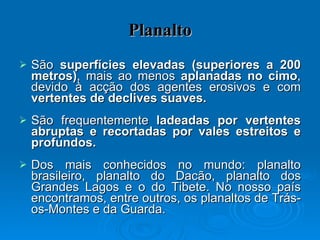 Planalto São  superfícies elevadas (superiores a 200 metros) , mais ao menos  aplanadas no cimo , devido à acção dos agentes erosivos e com  vertentes de declives suaves. São frequentemente  ladeadas por vertentes abruptas e recortadas por vales estreitos e profundos.  Dos mais conhecidos no mundo: planalto brasileiro, planalto do Dacão, planalto dos Grandes Lagos e o do Tibete. No nosso país encontramos, entre outros, os planaltos de Trás-os-Montes e da Guarda. 